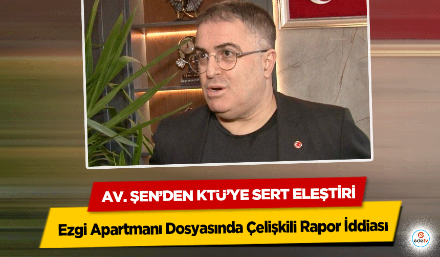 Ezgi Apartmanı Dosyasında Çelişkili Rapor İddiası: Av. Şen’den KTÜ’ye sert eleştiri