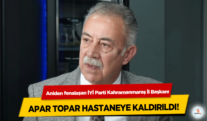 Aniden fenalaşan İYİ Parti Kahramanmaraş İl Başkanı apar topar hastaneye kaldırıldı!