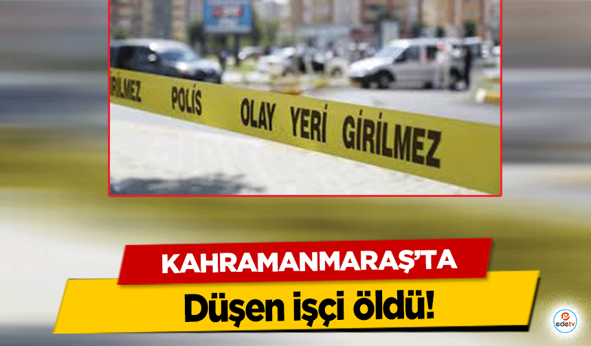Kahramanmaraş’ta düşen işçi öldü!