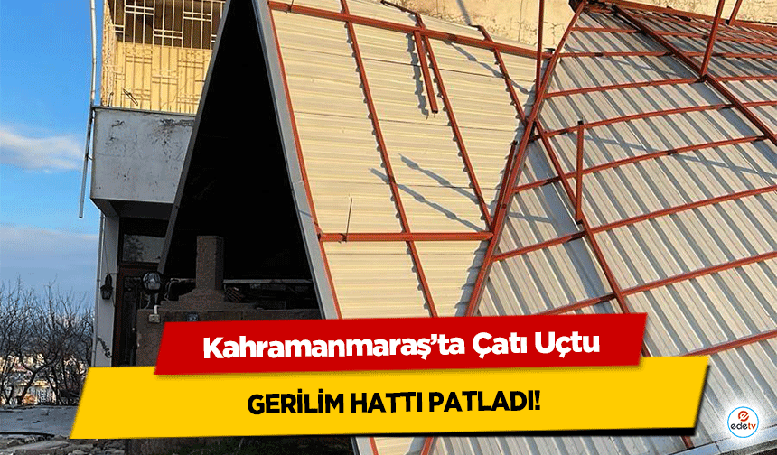Kahramanmaraş’ta Çatı Uçtu, gerilim hattı patladı!