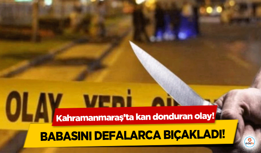 Kahramanmaraş’ta kan donduran olay! Babasını defalarca bıçakladı!