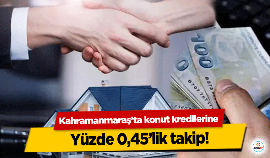 Kahramanmaraş’ta konut kredilerine yüzde 0,45’lik takip!