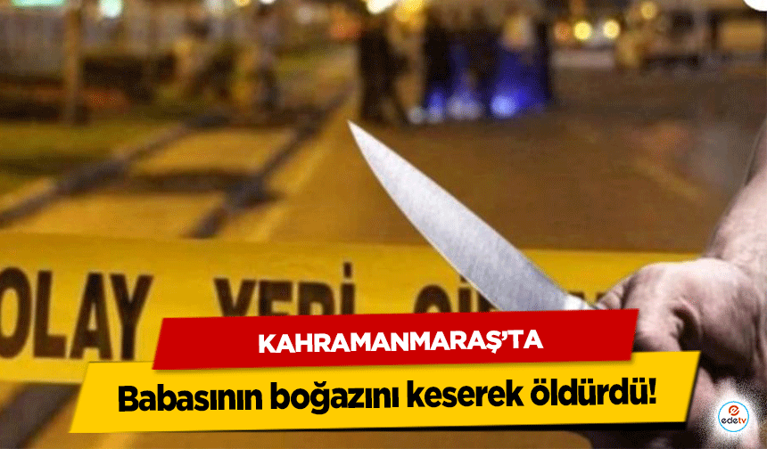 Kahramanmaraş’ta babasının boğazını keserek öldürdü!