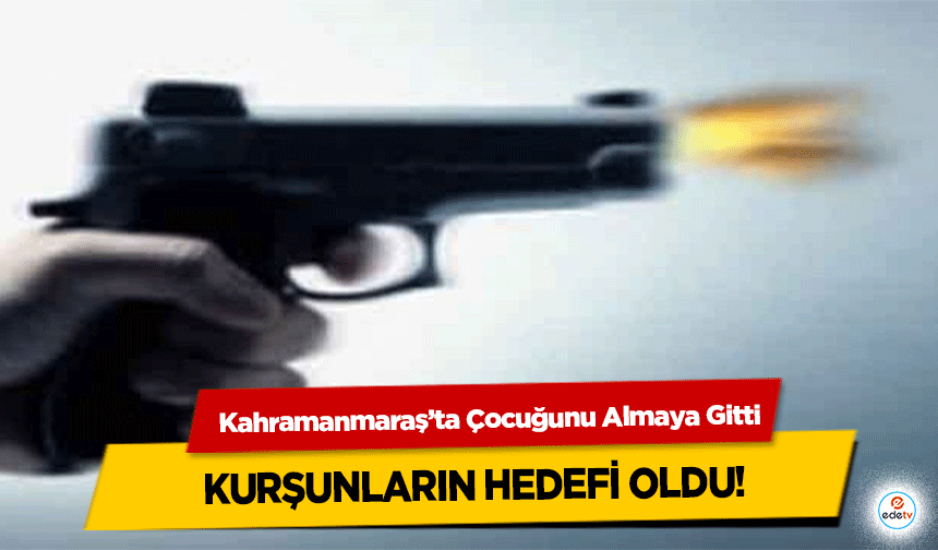 Kahramanmaraş’ta Çocuğunu Almaya Gitti, kurşunların hedefi oldu!