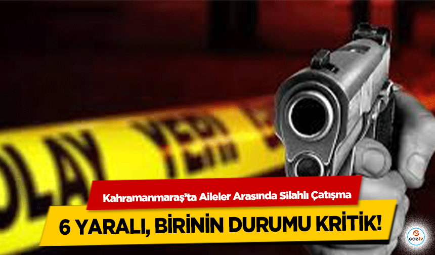 Kahramanmaraş’ta Aileler Arasında Silahlı Çatışma: 6 yaralı, birinin durumu kritik