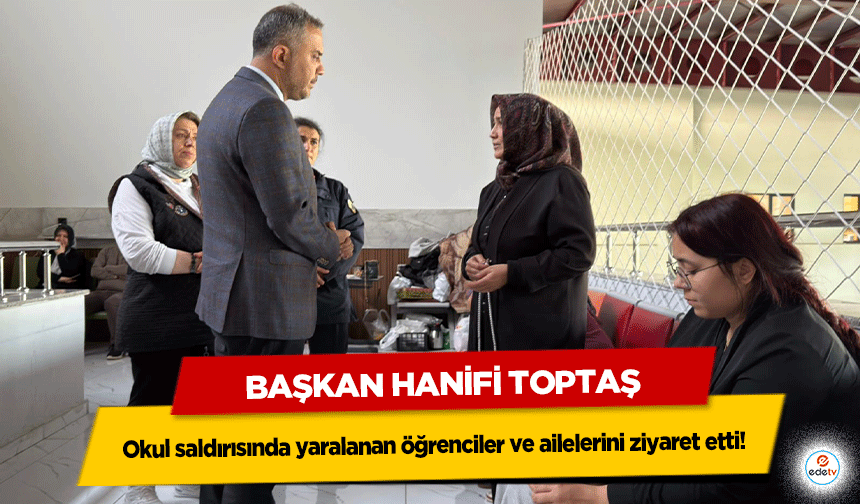 Başkan Hanifi Toptaş, okul saldırısında yaralanan öğrenciler ve ailelerini ziyaret etti!