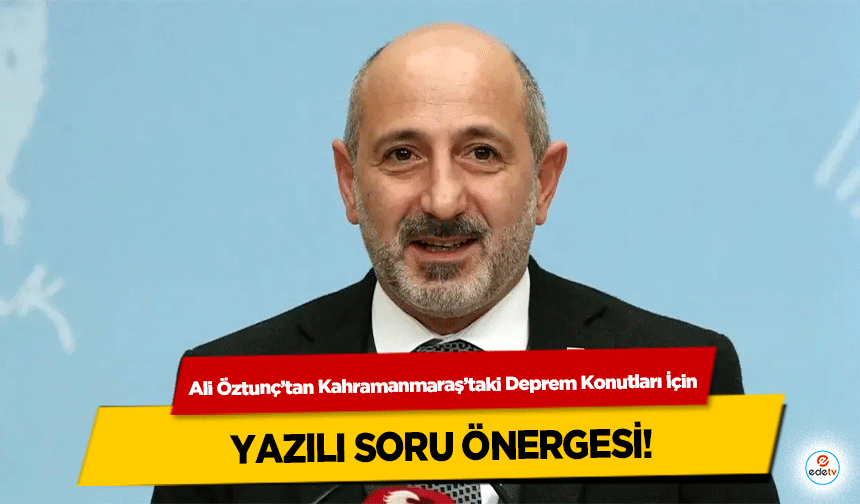Ali Öztunç’tan Kahramanmaraş’taki Deprem Konutları İçin yazılı soru önergesi!
