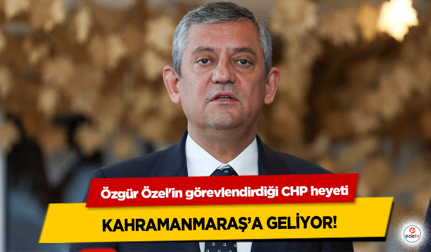 Özgür Özel'in görevlendirdiği CHP heyeti Kahramanmaraş’a Geliyor!