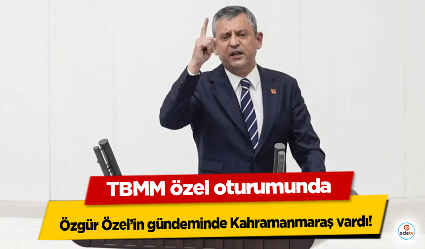 TBMM özel oturumunda Özgür Özel’in gündeminde Kahramanmaraş vardı!