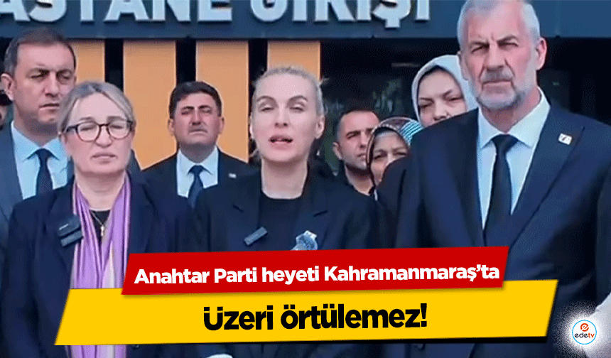 Anahtar Parti heyeti Kahramanmaraş’ta; “Üzeri örtülemez”