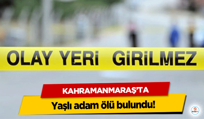 Kahramanmaraş’ta yaşlı adam ölü bulundu!