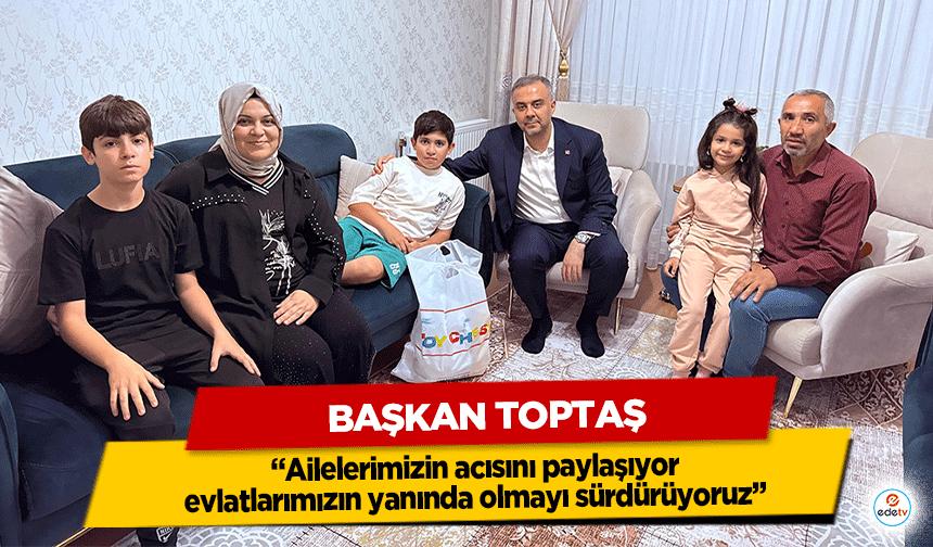 Başkan Toptaş; “Ailelerimizin acısını paylaşıyor, evlatlarımızın yanında olmayı sürdürüyoruz”