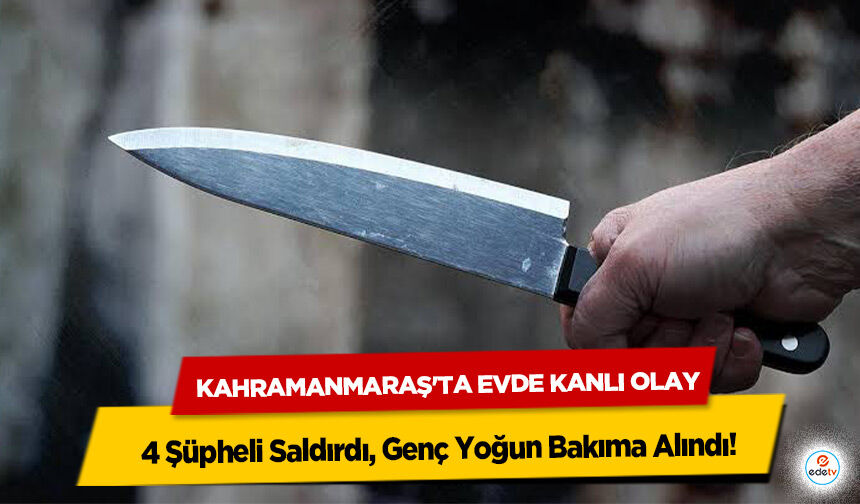 Kahramanmaraş'ta Evde Kanlı Olay: 4 Şüpheli Saldırdı, Genç Yoğun Bakıma Alındı